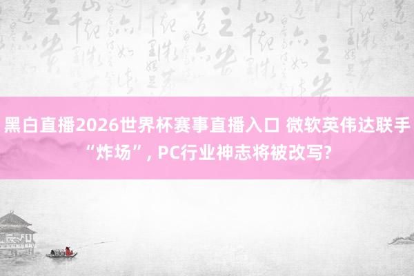 黑白直播2026世界杯赛事直播入口 微软英伟达联手“炸场”, PC行业神志将被改写?