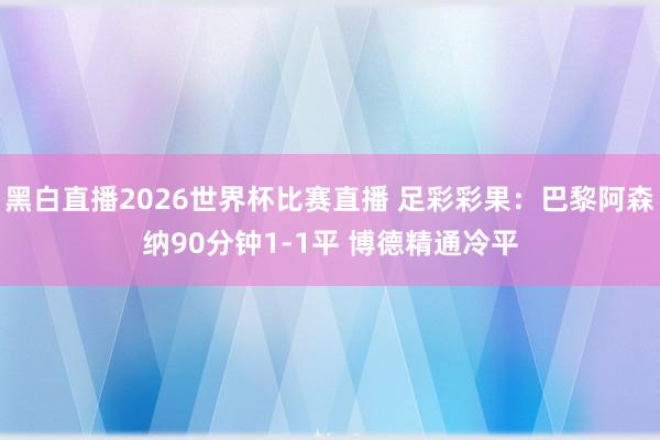 黑白直播2026世界杯比赛直播 足彩彩果：巴黎阿森纳90分钟1-1平 博德精通冷平