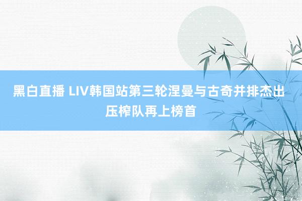 黑白直播 LIV韩国站第三轮涅曼与古奇并排杰出 压榨队再上榜首