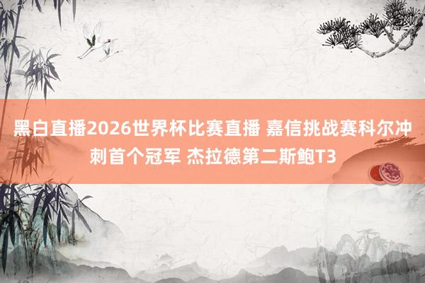 黑白直播2026世界杯比赛直播 嘉信挑战赛科尔冲刺首个冠军 杰拉德第二斯鲍T3