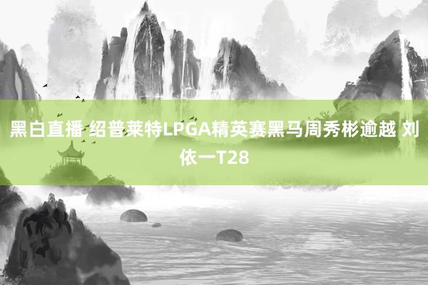 黑白直播 绍普莱特LPGA精英赛黑马周秀彬逾越 刘依一T28