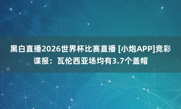 黑白直播2026世界杯比赛直播 [小炮APP]竞彩谍报：瓦伦西亚场均有3.7个盖帽