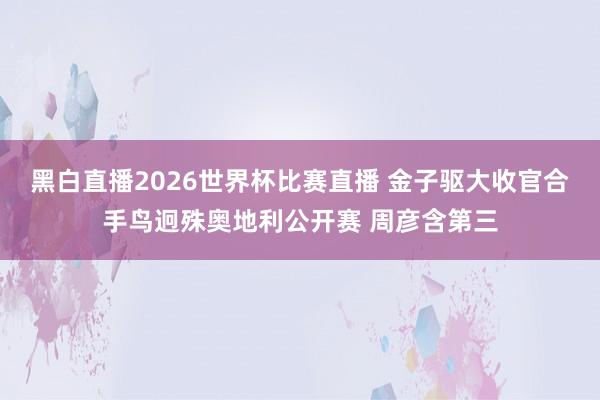 黑白直播2026世界杯比赛直播 金子驱大收官合手鸟迥殊奥地利公开赛 周彦含第三