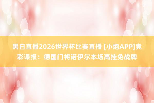 黑白直播2026世界杯比赛直播 [小炮APP]竞彩谍报：德国门将诺伊尔本场高挂免战牌