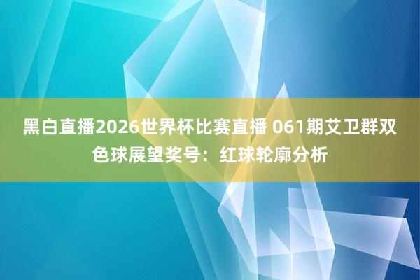 黑白直播2026世界杯比赛直播 061期艾卫群双色球展望奖号：红球轮廓分析