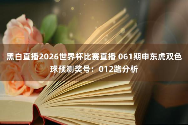 黑白直播2026世界杯比赛直播 061期申东虎双色球预测奖号：012路分析