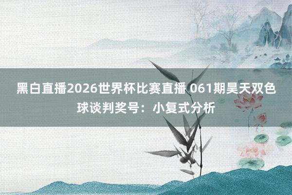 黑白直播2026世界杯比赛直播 061期昊天双色球谈判奖号：小复式分析