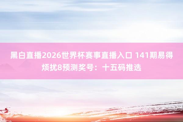 黑白直播2026世界杯赛事直播入口 141期易得烦扰8预测奖号：十五码推选
