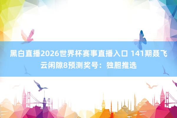 黑白直播2026世界杯赛事直播入口 141期聂飞云闲隙8预测奖号：独胆推选