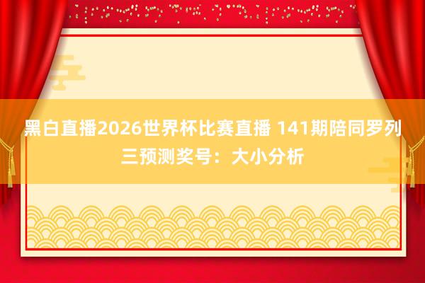 黑白直播2026世界杯比赛直播 141期陪同罗列三预测奖号：大小分析