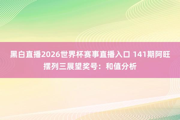 黑白直播2026世界杯赛事直播入口 141期阿旺摆列三展望奖号：和值分析