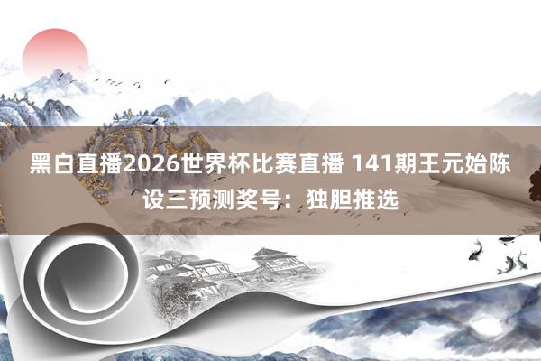 黑白直播2026世界杯比赛直播 141期王元始陈设三预测奖号：独胆推选