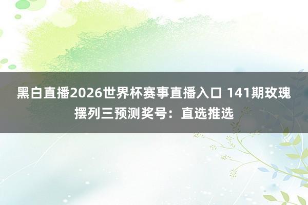 黑白直播2026世界杯赛事直播入口 141期玫瑰摆列三预测奖号：直选推选