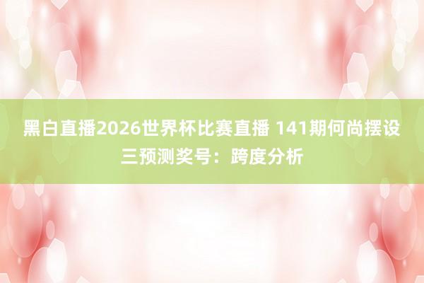 黑白直播2026世界杯比赛直播 141期何尚摆设三预测奖号：跨度分析