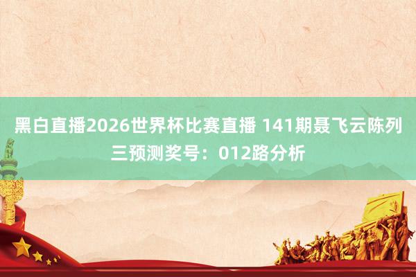 黑白直播2026世界杯比赛直播 141期聂飞云陈列三预测奖号：012路分析