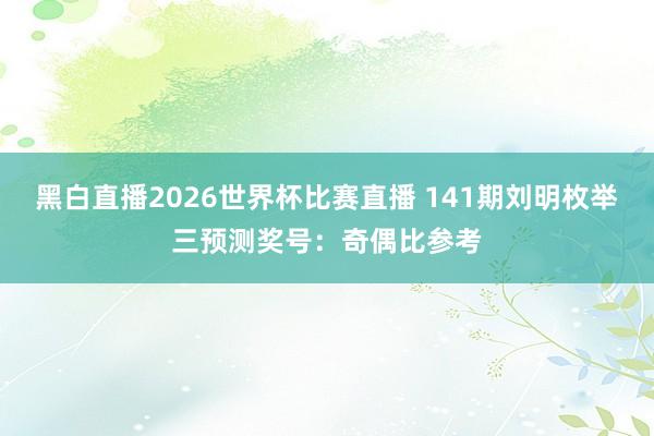 黑白直播2026世界杯比赛直播 141期刘明枚举三预测奖号：奇偶比参考