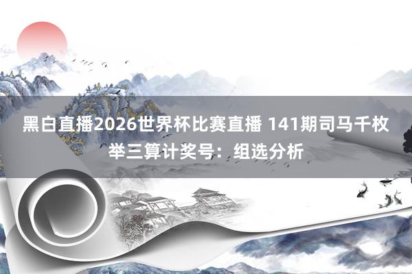 黑白直播2026世界杯比赛直播 141期司马千枚举三算计奖号：组选分析