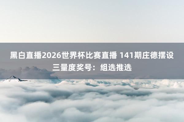 黑白直播2026世界杯比赛直播 141期庄德摆设三量度奖号：组选推选