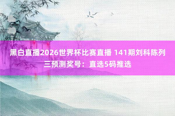 黑白直播2026世界杯比赛直播 141期刘科陈列三预测奖号：直选5码推选
