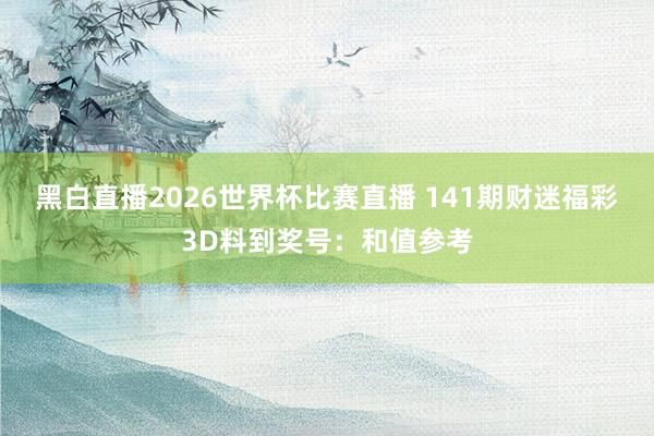 黑白直播2026世界杯比赛直播 141期财迷福彩3D料到奖号：和值参考