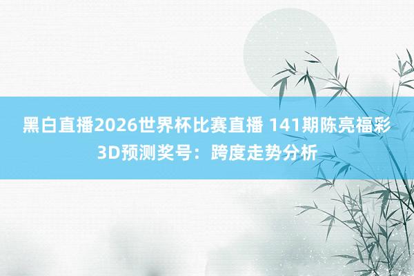 黑白直播2026世界杯比赛直播 141期陈亮福彩3D预测奖号：跨度走势分析