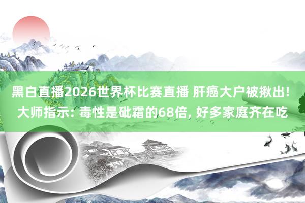 黑白直播2026世界杯比赛直播 肝癌大户被揪出! 大师指示: 毒性是砒霜的68倍, 好多家庭齐在吃