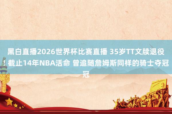 黑白直播2026世界杯比赛直播 35岁TT文牍退役! 截止14年NBA活命 曾追随詹姆斯同样的骑士夺冠