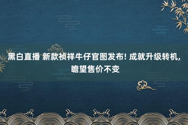 黑白直播 新款祯祥牛仔官图发布! 成就升级转机, 瞻望售价不变