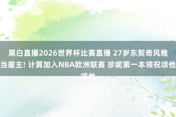 黑白直播2026世界杯比赛直播 27岁东契奇风雅当雇主! 计算加入NBA欧洲联赛 珍妮第一本领祝颂他