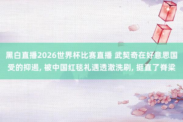 黑白直播2026世界杯比赛直播 武契奇在好意思国受的抑遏, 被中国红毯礼遇透澈洗刷, 挺直了脊梁