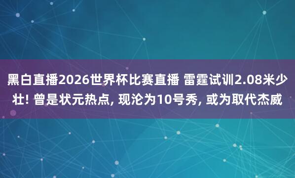 黑白直播2026世界杯比赛直播 雷霆试训2.08米少壮! 曾是状元热点, 现沦为10号秀, 或为取代杰威