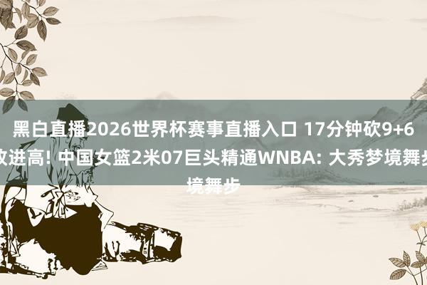 黑白直播2026世界杯赛事直播入口 17分钟砍9+6改进高! 中国女篮2米07巨头精通WNBA: 大秀梦境舞步