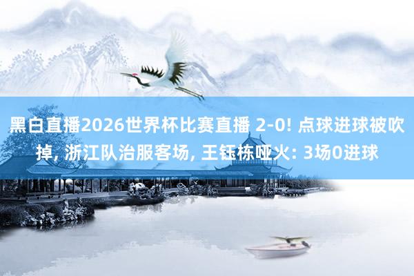 黑白直播2026世界杯比赛直播 2-0! 点球进球被吹掉, 浙江队治服客场, 王钰栋哑火: 3场0进球