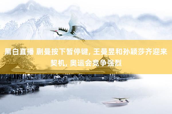 黑白直播 蒯曼按下暂停键, 王曼昱和孙颖莎齐迎来契机, 奥运会竞争强烈
