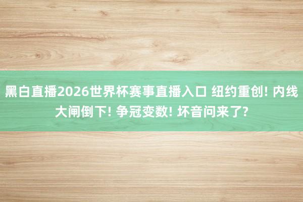 黑白直播2026世界杯赛事直播入口 纽约重创! 内线大闸倒下! 争冠变数! 坏音问来了?
