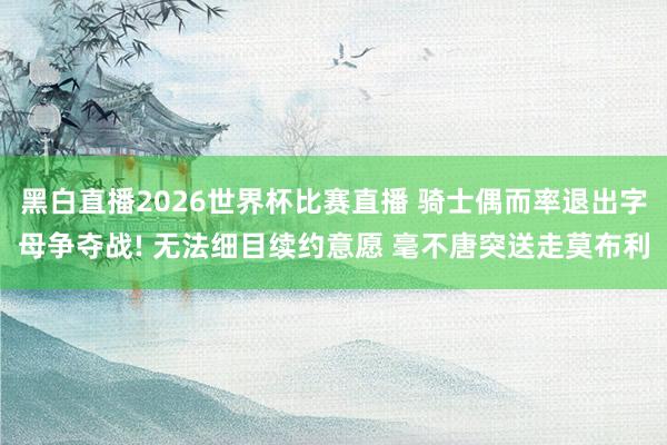 黑白直播2026世界杯比赛直播 骑士偶而率退出字母争夺战! 无法细目续约意愿 毫不唐突送走莫布利