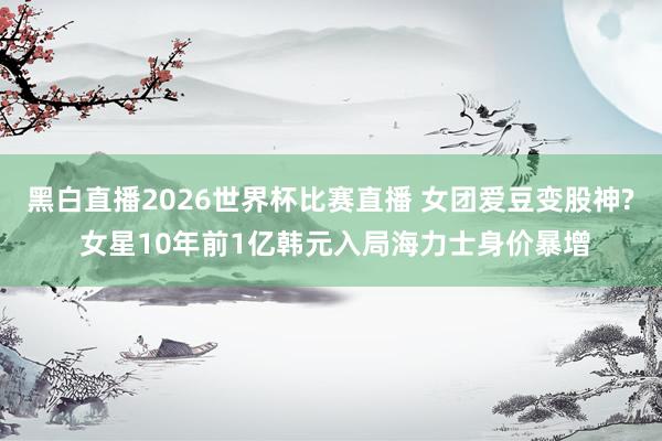 黑白直播2026世界杯比赛直播 女团爱豆变股神? 女星10年前1亿韩元入局海力士身价暴增