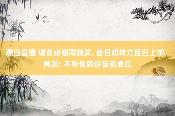 黑白直播 谢苗感谢周润发, 昔日劝我方且归上学, 网友: 不听他的你目前更红