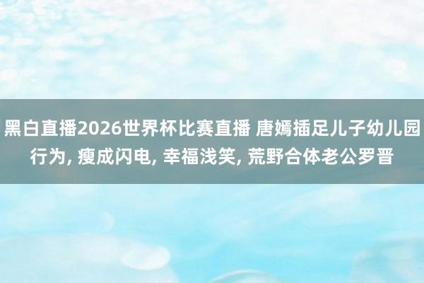 黑白直播2026世界杯比赛直播 唐嫣插足儿子幼儿园行为, 瘦成闪电, 幸福浅笑, 荒野合体老公罗晋
