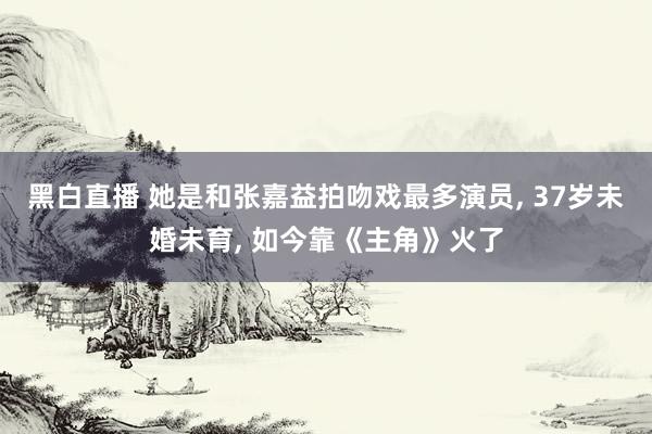 黑白直播 她是和张嘉益拍吻戏最多演员, 37岁未婚未育, 如今靠《主角》火了