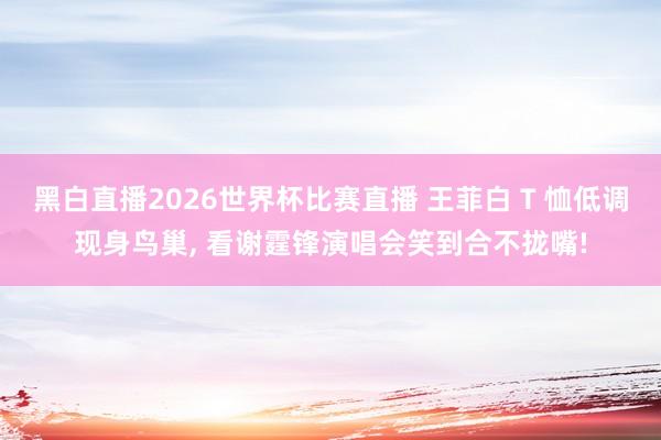 黑白直播2026世界杯比赛直播 王菲白 T 恤低调现身鸟巢, 看谢霆锋演唱会笑到合不拢嘴!