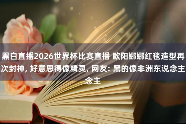 黑白直播2026世界杯比赛直播 欧阳娜娜红毯造型再次封神, 好意思得像精灵, 网友: 黑的像非洲东说念主