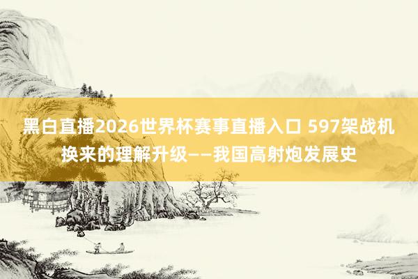 黑白直播2026世界杯赛事直播入口 597架战机换来的理解升级——我国高射炮发展史