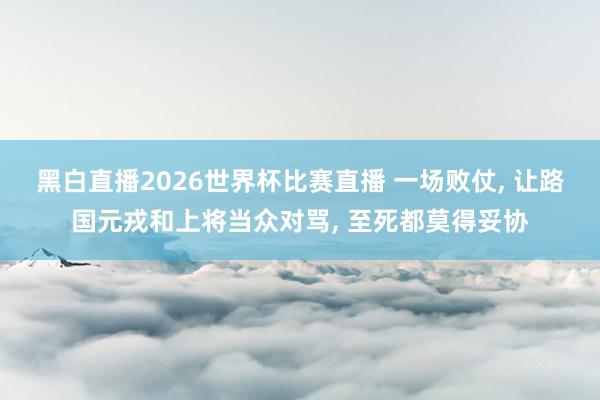 黑白直播2026世界杯比赛直播 一场败仗, 让路国元戎和上将当众对骂, 至死都莫得妥协