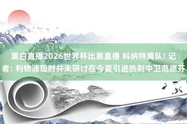 黑白直播2026世界杯比赛直播 科纳特离队! 记者: 利物浦现时并未研讨在今夏引进热刺中卫范德芬