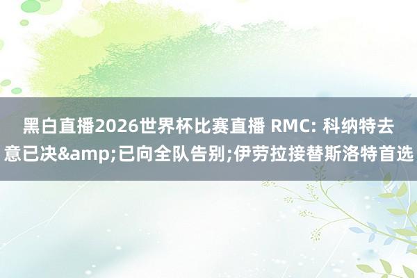 黑白直播2026世界杯比赛直播 RMC: 科纳特去意已决&已向全队告别;伊劳拉接替斯洛特首选