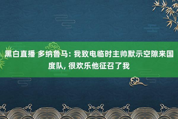 黑白直播 多纳鲁马: 我致电临时主帅默示空隙来国度队, 很欢乐他征召了我
