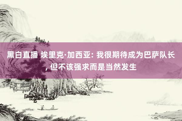 黑白直播 埃里克·加西亚: 我很期待成为巴萨队长, 但不该强求而是当然发生