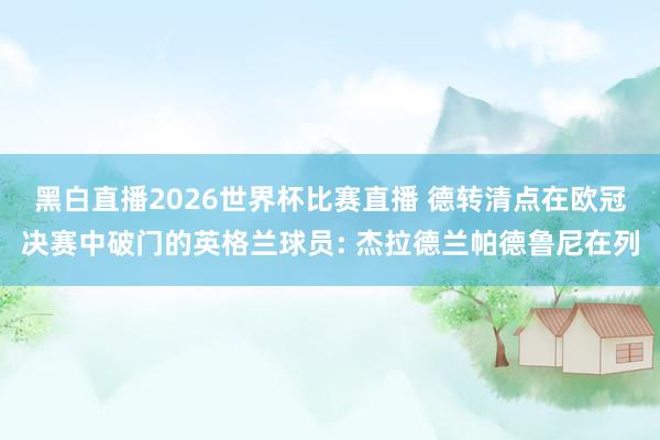 黑白直播2026世界杯比赛直播 德转清点在欧冠决赛中破门的英格兰球员: 杰拉德兰帕德鲁尼在列