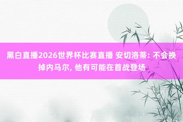 黑白直播2026世界杯比赛直播 安切洛蒂: 不会换掉内马尔, 他有可能在首战登场